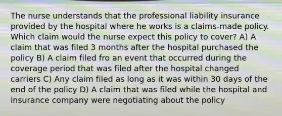 The nurse understands that the professional liability insurance provided by the hospital where he works is a claims-made policy. Which claim would the nurse expect this policy to cover? A) A claim that was filed 3 months after the hospital purchased the policy B) A claim filed fro an event that occurred during the coverage period that was filed after the hospital changed carriers C) Any claim filed as long as it was within 30 days of the end of the policy D) A claim that was filed while the hospital and insurance company were negotiating about the policy