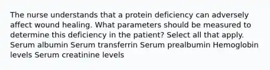 The nurse understands that a protein deficiency can adversely affect wound healing. What parameters should be measured to determine this deficiency in the patient? Select all that apply. Serum albumin Serum transferrin Serum prealbumin Hemoglobin levels Serum creatinine levels