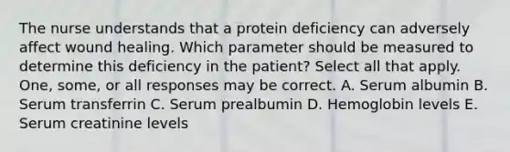 The nurse understands that a protein deficiency can adversely affect wound healing. Which parameter should be measured to determine this deficiency in the patient? Select all that apply. One, some, or all responses may be correct. A. Serum albumin B. Serum transferrin C. Serum prealbumin D. Hemoglobin levels E. Serum creatinine levels