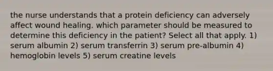 the nurse understands that a protein deficiency can adversely affect wound healing. which parameter should be measured to determine this deficiency in the patient? Select all that apply. 1) serum albumin 2) serum transferrin 3) serum pre-albumin 4) hemoglobin levels 5) serum creatine levels