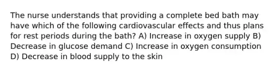 The nurse understands that providing a complete bed bath may have which of the following cardiovascular effects and thus plans for rest periods during the bath? A) Increase in oxygen supply B) Decrease in glucose demand C) Increase in oxygen consumption D) Decrease in blood supply to the skin