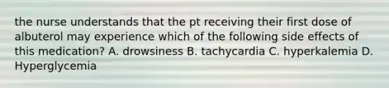 the nurse understands that the pt receiving their first dose of albuterol may experience which of the following side effects of this medication? A. drowsiness B. tachycardia C. hyperkalemia D. Hyperglycemia