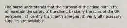 The nurse understands that the purpose of the "time out" is to: a) maintain the safety of the client. b) clarify the roles of the OR personnel. c) identify the client's allergies. d) verify all necessary supplies are available.