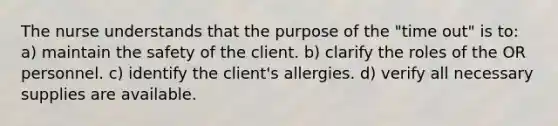 The nurse understands that the purpose of the "time out" is to: a) maintain the safety of the client. b) clarify the roles of the OR personnel. c) identify the client's allergies. d) verify all necessary supplies are available.