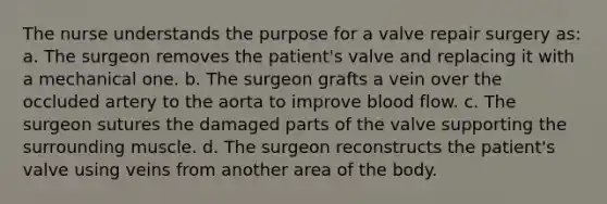 The nurse understands the purpose for a valve repair surgery as: a. The surgeon removes the patient's valve and replacing it with a mechanical one. b. The surgeon grafts a vein over the occluded artery to the aorta to improve blood flow. c. The surgeon sutures the damaged parts of the valve supporting the surrounding muscle. d. The surgeon reconstructs the patient's valve using veins from another area of the body.