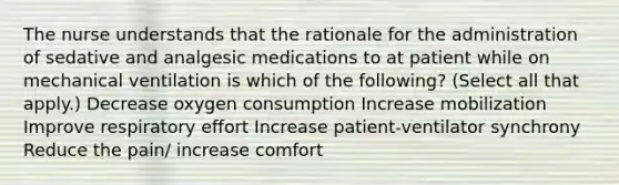 The nurse understands that the rationale for the administration of sedative and analgesic medications to at patient while on mechanical ventilation is which of the following? (Select all that apply.) Decrease oxygen consumption Increase mobilization Improve respiratory effort Increase patient-ventilator synchrony Reduce the pain/ increase comfort