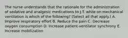 The nurse understands that the rationale for the administration of sedative and analgesic medications to J.T. while on mechanical ventilation is which of the following? (Select all that apply.) A. Improve respiratory effort B. Reduce the pain C. Decrease oxygen consumption D. Increase patient-ventilator synchrony E. Increase mobilization