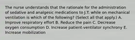 The nurse understands that the rationale for the administration of sedative and analgesic medications to J.T. while on mechanical ventilation is which of the following? (Select all that apply.) A. Improve respiratory effort B. Reduce the pain C. Decrease oxygen consumption D. Increase patient-ventilator synchrony E. Increase mobilization