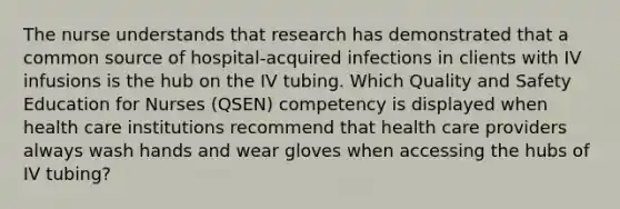 The nurse understands that research has demonstrated that a common source of hospital-acquired infections in clients with IV infusions is the hub on the IV tubing. Which Quality and Safety Education for Nurses (QSEN) competency is displayed when health care institutions recommend that health care providers always wash hands and wear gloves when accessing the hubs of IV tubing?