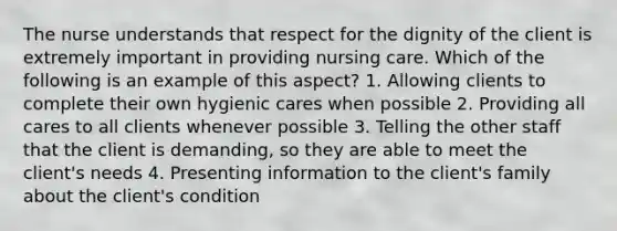 The nurse understands that respect for the dignity of the client is extremely important in providing nursing care. Which of the following is an example of this aspect? 1. Allowing clients to complete their own hygienic cares when possible 2. Providing all cares to all clients whenever possible 3. Telling the other staff that the client is demanding, so they are able to meet the client's needs 4. Presenting information to the client's family about the client's condition