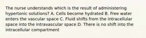 The nurse understands which is the result of administering hypertonic solutions? A. Cells become hydrated B. Free water enters the vascular space C. Fluid shifts from the intracellular space into the intravascular space D. There is no shift into the intracellular compartment