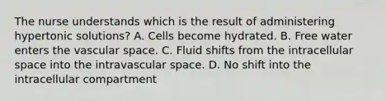 The nurse understands which is the result of administering hypertonic solutions? A. Cells become hydrated. B. Free water enters the vascular space. C. Fluid shifts from the intracellular space into the intravascular space. D. No shift into the intracellular compartment