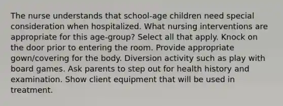 The nurse understands that school-age children need special consideration when hospitalized. What nursing interventions are appropriate for this age-group? Select all that apply. Knock on the door prior to entering the room. Provide appropriate gown/covering for the body. Diversion activity such as play with board games. Ask parents to step out for health history and examination. Show client equipment that will be used in treatment.