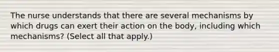 The nurse understands that there are several mechanisms by which drugs can exert their action on the body, including which mechanisms? (Select all that apply.)