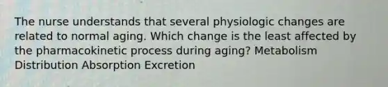 The nurse understands that several physiologic changes are related to normal aging. Which change is the least affected by the pharmacokinetic process during aging? Metabolism Distribution Absorption Excretion