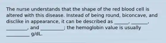 The nurse understands that the shape of the red blood cell is altered with this disease. Instead of being round, biconcave, and disclike in appearance, it can be described as ______, _______, _________, and __________; the hemoglobin value is usually __________ g/dL.