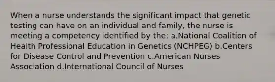 When a nurse understands the significant impact that genetic testing can have on an individual and family, the nurse is meeting a competency identified by the: a.National Coalition of Health Professional Education in Genetics (NCHPEG) b.Centers for Disease Control and Prevention c.American Nurses Association d.International Council of Nurses