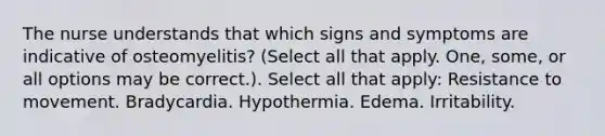 The nurse understands that which signs and symptoms are indicative of osteomyelitis? (Select all that apply. One, some, or all options may be correct.). Select all that apply: Resistance to movement. Bradycardia. Hypothermia. Edema. Irritability.