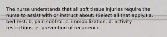 The nurse understands that all soft tissue injuries require the nurse to assist with or instruct about: (Select all that apply.) a. bed rest. b. pain control. c. immobilization. d. activity restrictions. e. prevention of recurrence.