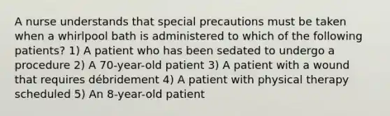 A nurse understands that special precautions must be taken when a whirlpool bath is administered to which of the following patients? 1) A patient who has been sedated to undergo a procedure 2) A 70-year-old patient 3) A patient with a wound that requires débridement 4) A patient with physical therapy scheduled 5) An 8-year-old patient