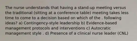 The nurse understands that having a stand-up meeting versus the traditional (sitting at a conference table) meeting takes less time to come to a decision based on which of the . following ideas? a) Contingency-style leadership b) Evidence-based management protocols and interventions c) Autocratic management style . d) Presence of a clinical nurse leader (CNL)