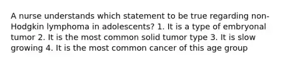 A nurse understands which statement to be true regarding non-Hodgkin lymphoma in adolescents? 1. It is a type of embryonal tumor 2. It is the most common solid tumor type 3. It is slow growing 4. It is the most common cancer of this age group