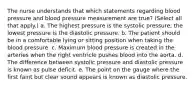 The nurse understands that which statements regarding blood pressure and blood pressure measurement are true? (Select all that apply.) a. The highest pressure is the systolic pressure; the lowest pressure is the diastolic pressure. b. The patient should be in a comfortable lying or sitting position when taking the blood pressure. c. Maximum blood pressure is created in the arteries when the right ventricle pushes blood into the aorta. d. The difference between systolic pressure and diastolic pressure is known as pulse deficit. e. The point on the gauge where the first faint but clear sound appears is known as diastolic pressure.