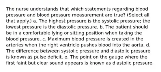 The nurse understands that which statements regarding blood pressure and blood pressure measurement are true? (Select all that apply.) a. The highest pressure is the systolic pressure; the lowest pressure is the diastolic pressure. b. The patient should be in a comfortable lying or sitting position when taking the blood pressure. c. Maximum blood pressure is created in the arteries when the right ventricle pushes blood into the aorta. d. The difference between systolic pressure and diastolic pressure is known as pulse deficit. e. The point on the gauge where the first faint but clear sound appears is known as diastolic pressure.