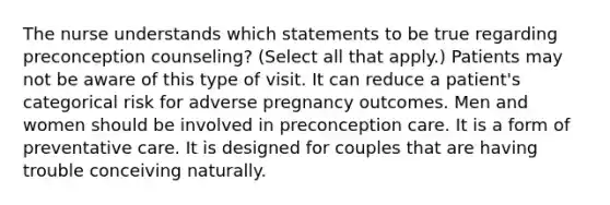 The nurse understands which statements to be true regarding preconception counseling? (Select all that apply.) Patients may not be aware of this type of visit. It can reduce a patient's categorical risk for adverse pregnancy outcomes. Men and women should be involved in preconception care. It is a form of preventative care. It is designed for couples that are having trouble conceiving naturally.