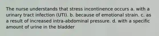 The nurse understands that stress incontinence occurs a. with a urinary tract infection (UTI). b. because of emotional strain. c. as a result of increased intra-abdominal pressure. d. with a specific amount of urine in the bladder