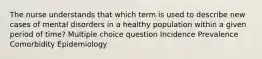 The nurse understands that which term is used to describe new cases of mental disorders in a healthy population within a given period of time? Multiple choice question Incidence Prevalence Comorbidity Epidemiology