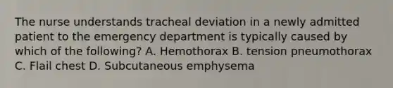 The nurse understands tracheal deviation in a newly admitted patient to the emergency department is typically caused by which of the following? A. Hemothorax B. tension pneumothorax C. Flail chest D. Subcutaneous emphysema