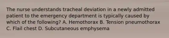 The nurse understands tracheal deviation in a newly admitted patient to the emergency department is typically caused by which of the following? A. Hemothorax B. Tension pneumothorax C. Flail chest D. Subcutaneous emphysema