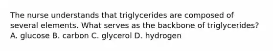 The nurse understands that triglycerides are composed of several elements. What serves as the backbone of triglycerides? A. glucose B. carbon C. glycerol D. hydrogen