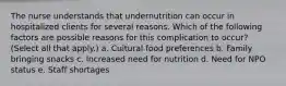 The nurse understands that undernutrition can occur in hospitalized clients for several reasons. Which of the following factors are possible reasons for this complication to occur? (Select all that apply.) a. Cultural food preferences b. Family bringing snacks c. Increased need for nutrition d. Need for NPO status e. Staff shortages