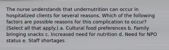 The nurse understands that undernutrition can occur in hospitalized clients for several reasons. Which of the following factors are possible reasons for this complication to occur? (Select all that apply.) a. Cultural food preferences b. Family bringing snacks c. Increased need for nutrition d. Need for NPO status e. Staff shortages