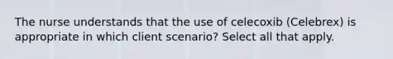 The nurse understands that the use of celecoxib (Celebrex) is appropriate in which client scenario? Select all that apply.