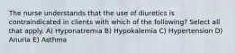 The nurse understands that the use of diuretics is contraindicated in clients with which of the following? Select all that apply. A) Hyponatremia B) Hypokalemia C) Hypertension D) Anuria E) Asthma