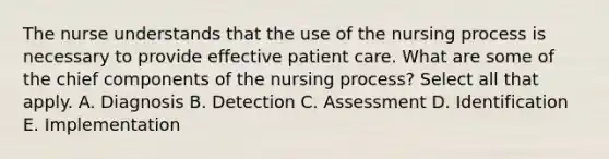 The nurse understands that the use of the nursing process is necessary to provide effective patient care. What are some of the chief components of the nursing process? Select all that apply. A. Diagnosis B. Detection C. Assessment D. Identification E. Implementation