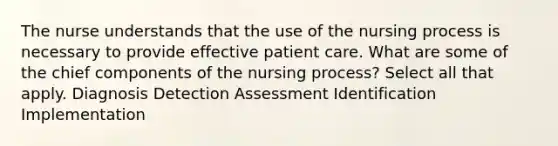 The nurse understands that the use of the nursing process is necessary to provide effective patient care. What are some of the chief components of the nursing process? Select all that apply. Diagnosis Detection Assessment Identification Implementation