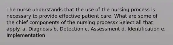 The nurse understands that the use of the nursing process is necessary to provide effective patient care. What are some of the chief components of the nursing process? Select all that apply. a. Diagnosis b. Detection c. Assessment d. Identification e. Implementation