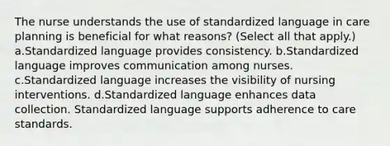 The nurse understands the use of standardized language in care planning is beneficial for what reasons? (Select all that apply.) a.Standardized language provides consistency. b.Standardized language improves communication among nurses. c.Standardized language increases the visibility of nursing interventions. d.Standardized language enhances data collection. Standardized language supports adherence to care standards.