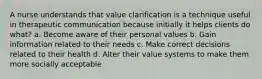 A nurse understands that value clarification is a technique useful in therapeutic communication because initially it helps clients do what? a. Become aware of their personal values b. Gain information related to their needs c. Make correct decisions related to their health d. Alter their value systems to make them more socially acceptable