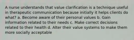 A nurse understands that value clarification is a technique useful in therapeutic communication because initially it helps clients do what? a. Become aware of their personal values b. Gain information related to their needs c. Make correct decisions related to their health d. Alter their value systems to make them more socially acceptable