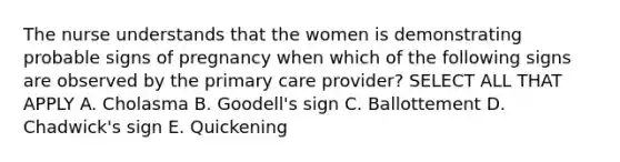 The nurse understands that the women is demonstrating probable signs of pregnancy when which of the following signs are observed by the primary care provider? SELECT ALL THAT APPLY A. Cholasma B. Goodell's sign C. Ballottement D. Chadwick's sign E. Quickening