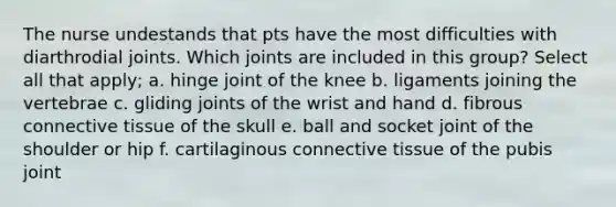 The nurse undestands that pts have the most difficulties with diarthrodial joints. Which joints are included in this group? Select all that apply; a. hinge joint of the knee b. ligaments joining the vertebrae c. gliding joints of the wrist and hand d. fibrous connective tissue of the skull e. ball and socket joint of the shoulder or hip f. cartilaginous connective tissue of the pubis joint