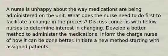 A nurse is unhappy about the way medications are being administered on the unit. What does the nurse need to do first to facilitate a change in the process? Discuss concerns with fellow nurses to determine interest in changing. Develop a better method to administer the medications. Inform the charge nurse of how it can be done better. Initiate a new method starting with assigned patients.