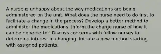 A nurse is unhappy about the way medications are being administered on the unit. What does the nurse need to do first to facilitate a change in the process? Develop a better method to administer the medications. Inform the charge nurse of how it can be done better. Discuss concerns with fellow nurses to determine interest in changing. Initiate a new method starting with assigned patients.