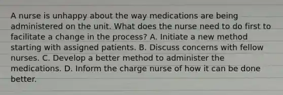 A nurse is unhappy about the way medications are being administered on the unit. What does the nurse need to do first to facilitate a change in the process? A. Initiate a new method starting with assigned patients. B. Discuss concerns with fellow nurses. C. Develop a better method to administer the medications. D. Inform the charge nurse of how it can be done better.