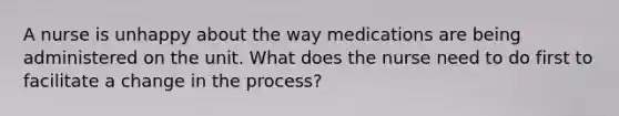 A nurse is unhappy about the way medications are being administered on the unit. What does the nurse need to do first to facilitate a change in the process?